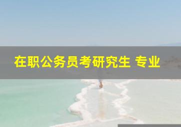 在职公务员考研究生 专业